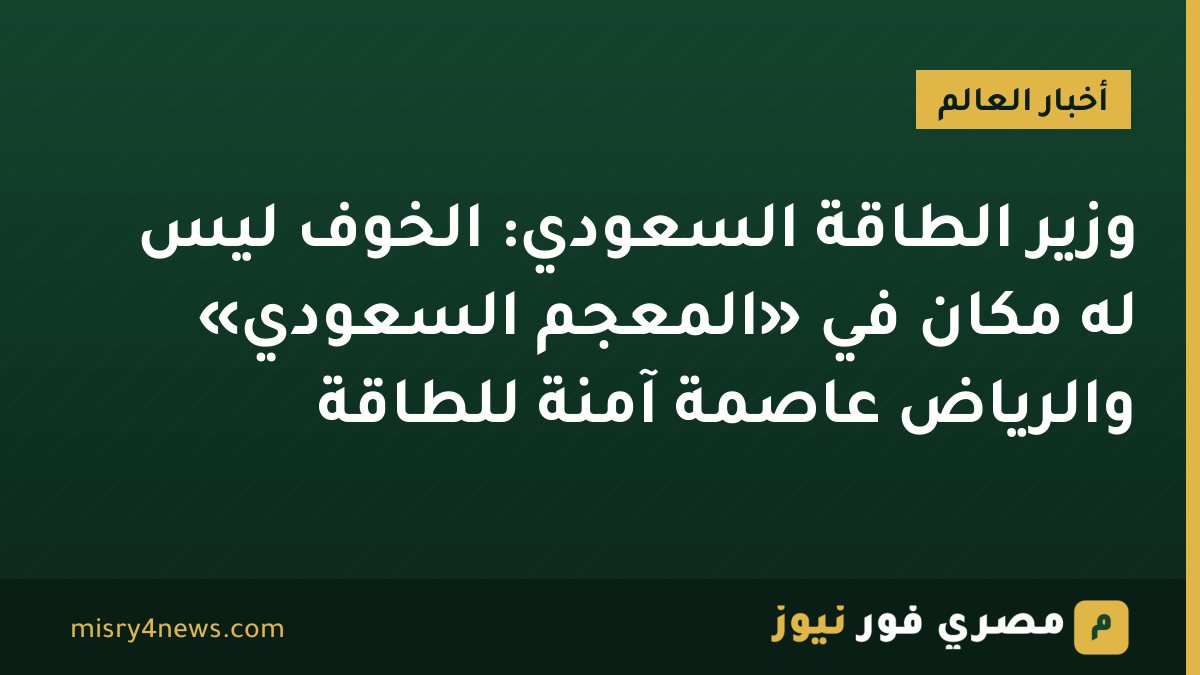 وزير الطاقة السعودي: الخوف ليس له مكان في «المعجم السعودي» والرياض عاصمة آمنة للطاقة