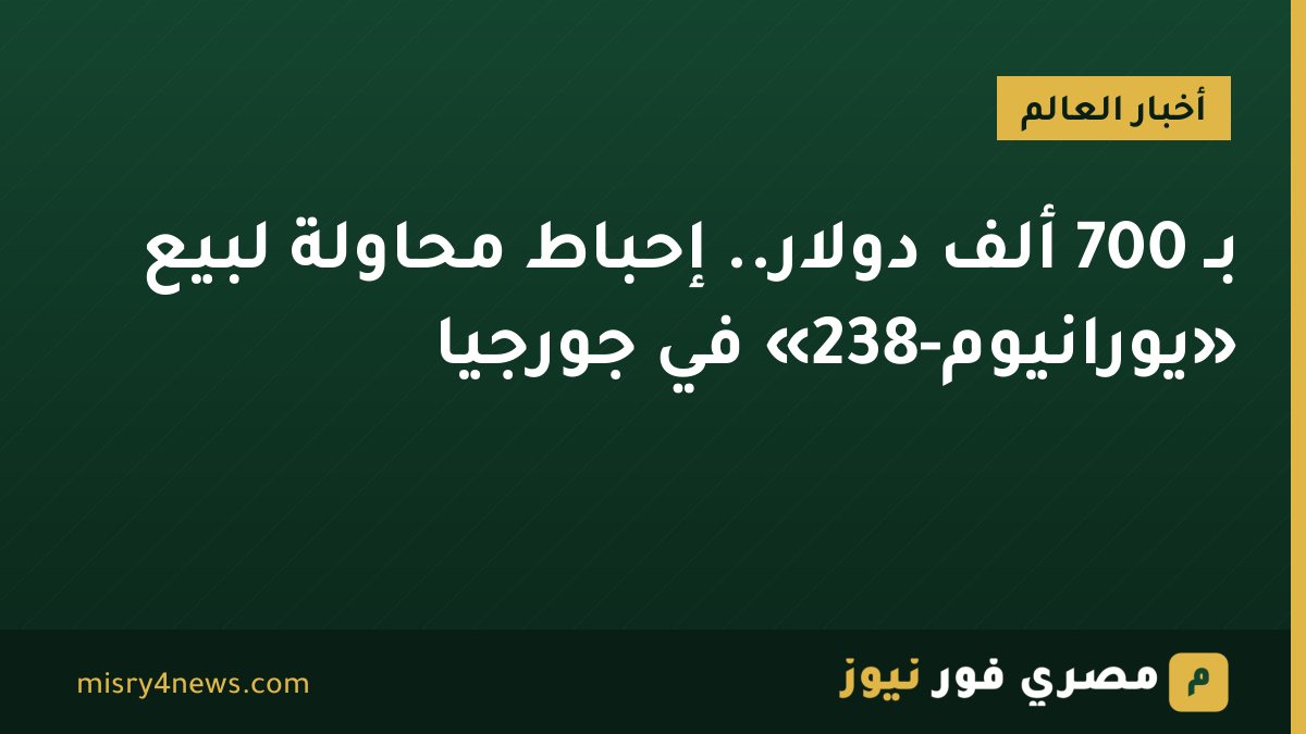 بـ 700 ألف دولار.. إحباط محاولة لبيع «يورانيوم-238» في جورجيا