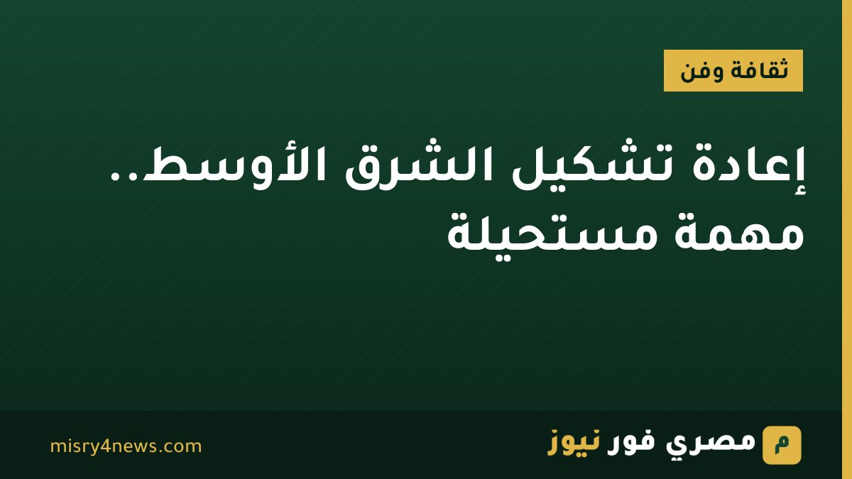 إعادة تشكيل الشرق الأوسط.. مهمة مستحيلة